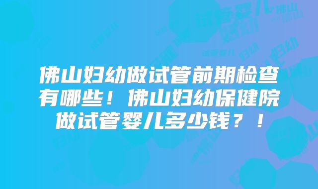 佛山妇幼做试管前期检查有哪些!佛山妇幼保健院做试管婴儿多少钱?!