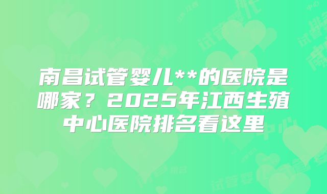 南昌试管婴儿**的医院是哪家？2025年江西生殖中心医院排名看这里