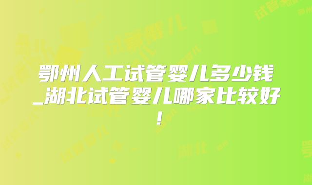 鄂州人工试管婴儿多少钱_湖北试管婴儿哪家比较好！