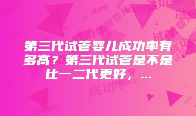 第三代试管婴儿成功率有多高？第三代试管是不是比一二代更好，...