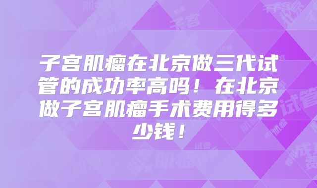 子宫肌瘤在北京做三代试管的成功率高吗！在北京做子宫肌瘤手术费用得多少钱！