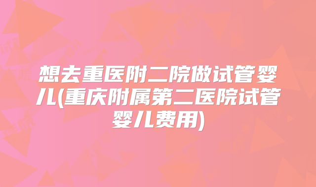 想去重医附二院做试管婴儿(重庆附属第二医院试管婴儿费用)