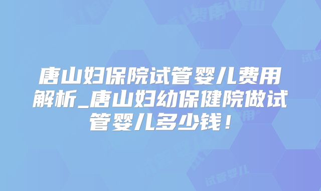 唐山妇保院试管婴儿费用解析_唐山妇幼保健院做试管婴儿多少钱！