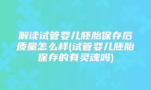 解读试管婴儿胚胎保存后质量怎么样(试管婴儿胚胎保存的有灵魂吗)