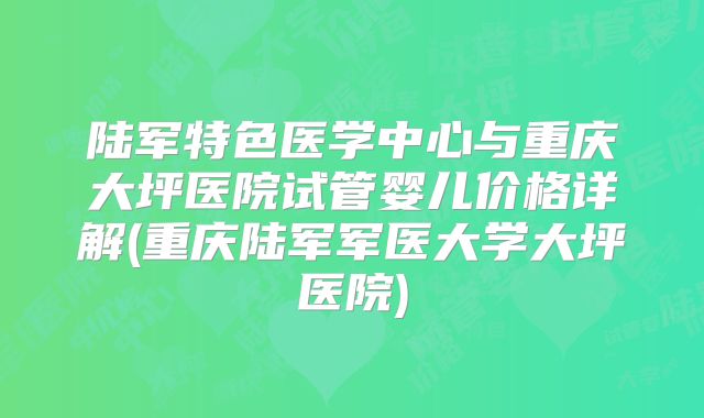 陆军特色医学中心与重庆大坪医院试管婴儿价格详解(重庆陆军军医大学大坪医院)