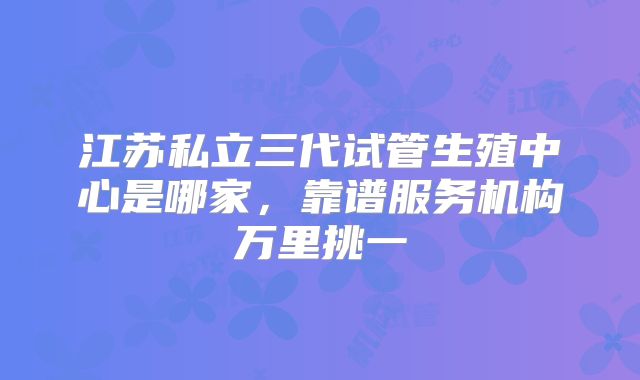 江苏私立三代试管生殖中心是哪家，靠谱服务机构万里挑一