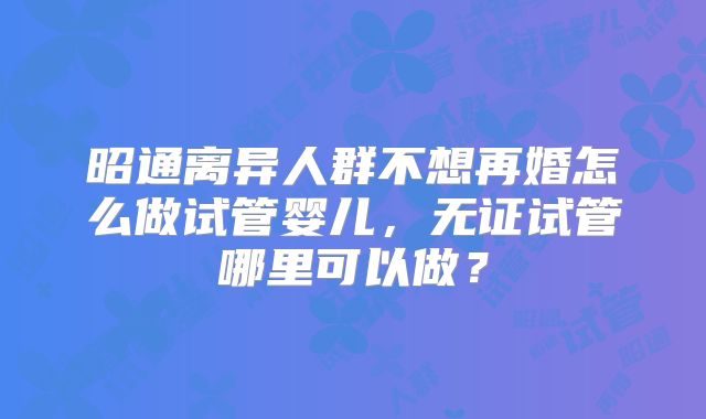 昭通离异人群不想再婚怎么做试管婴儿，无证试管哪里可以做？