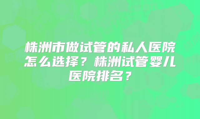 株洲市做试管的私人医院怎么选择？株洲试管婴儿医院排名？