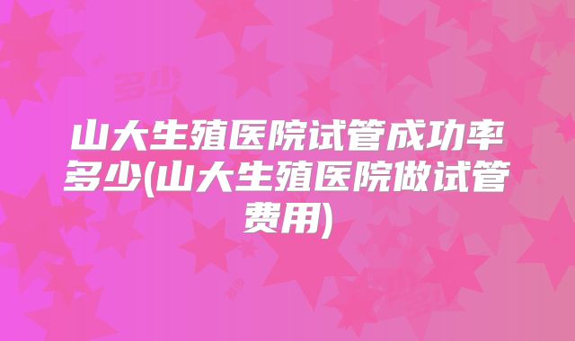 山大生殖医院试管成功率多少(山大生殖医院做试管费用)