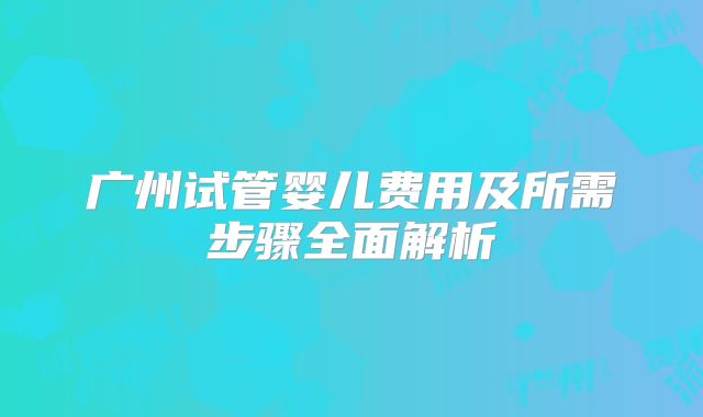 广州试管婴儿费用及所需步骤全面解析