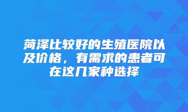菏泽比较好的生殖医院以及价格，有需求的患者可在这几家种选择