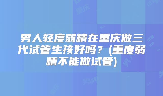 男人轻度弱精在重庆做三代试管生孩好吗？(重度弱精不能做试管)