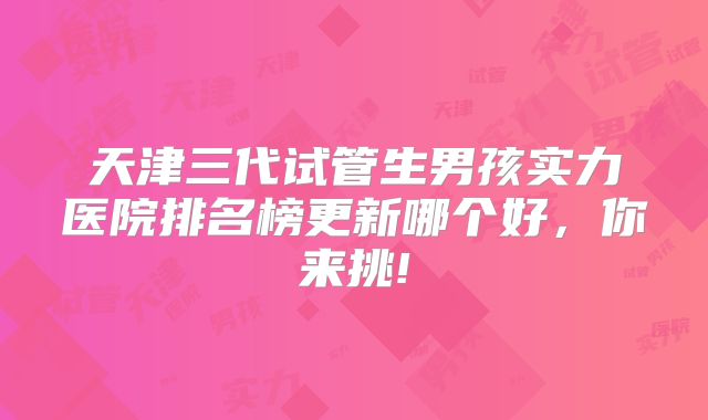 天津三代试管生男孩实力医院排名榜更新哪个好，你来挑!