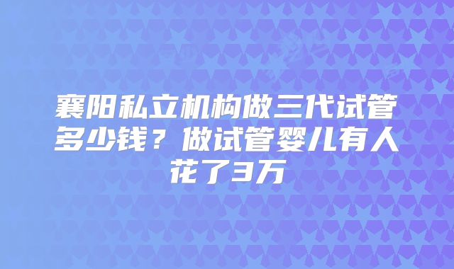 襄阳私立机构做三代试管多少钱？做试管婴儿有人花了3万
