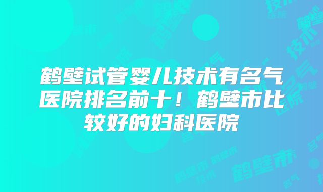 鹤壁试管婴儿技术有名气医院排名前十！鹤壁市比较好的妇科医院