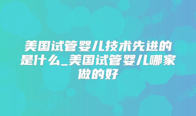 美国试管婴儿技术先进的是什么_美国试管婴儿哪家做的好