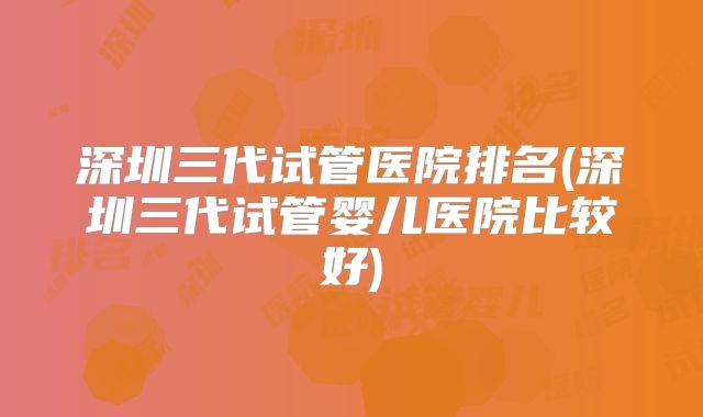 深圳三代试管医院排名(深圳三代试管婴儿医院比较好)