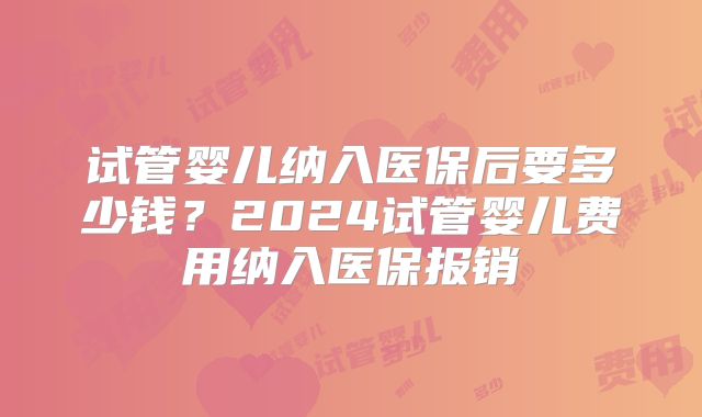 试管婴儿纳入医保后要多少钱？2024试管婴儿费用纳入医保报销