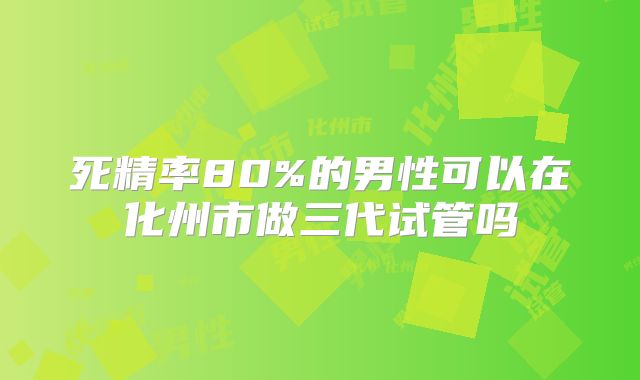 死精率80%的男性可以在化州市做三代试管吗