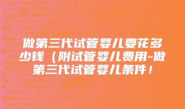 做第三代试管婴儿要花多少钱（附试管婴儿费用-做第三代试管婴儿条件！