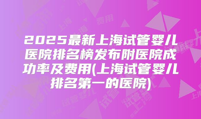 2025最新上海试管婴儿医院排名榜发布附医院成功率及费用(上海试管婴儿排名第一的医院)