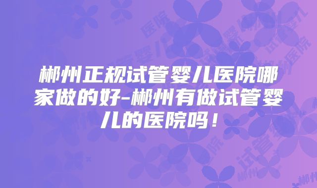 郴州正规试管婴儿医院哪家做的好-郴州有做试管婴儿的医院吗！