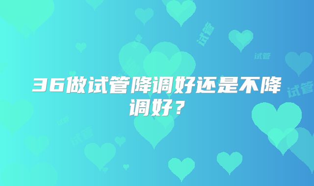 36做试管降调好还是不降调好？