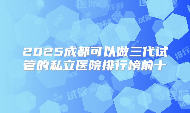 2025成都可以做三代试管的私立医院排行榜前十