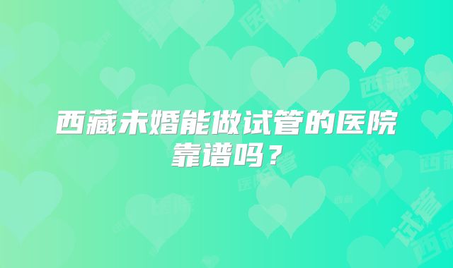 西藏未婚能做试管的医院靠谱吗？