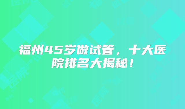 福州45岁做试管,十大医院排名大揭秘!