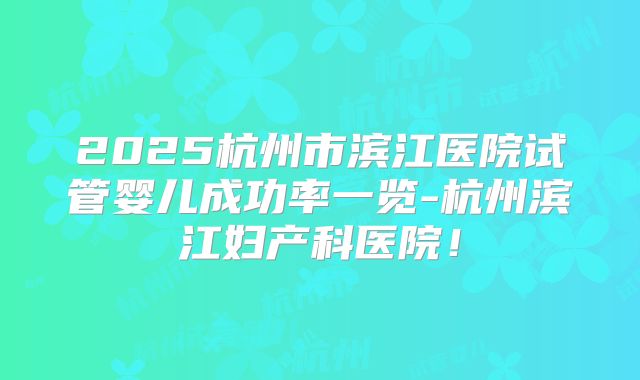 2025杭州市滨江医院试管婴儿成功率一览-杭州滨江妇产科医院!