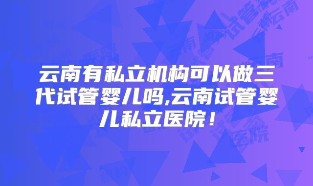 云南有私立机构可以做三代试管婴儿吗,云南试管婴儿私立医院!
