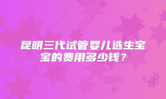 昆明三代试管婴儿选生宝宝的费用多少钱?