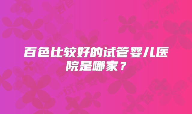 百色比较好的试管婴儿医院是哪家?