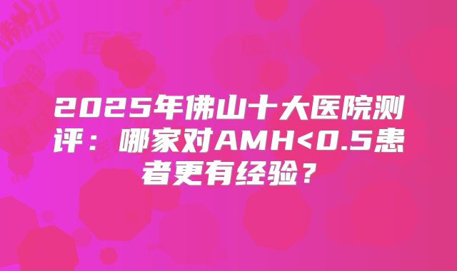 2025年佛山十大医院测评：哪家对AMH<0.5患者更有经验？