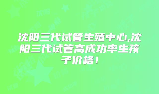 沈阳三代试管生殖中心,沈阳三代试管高成功率生孩子价格！