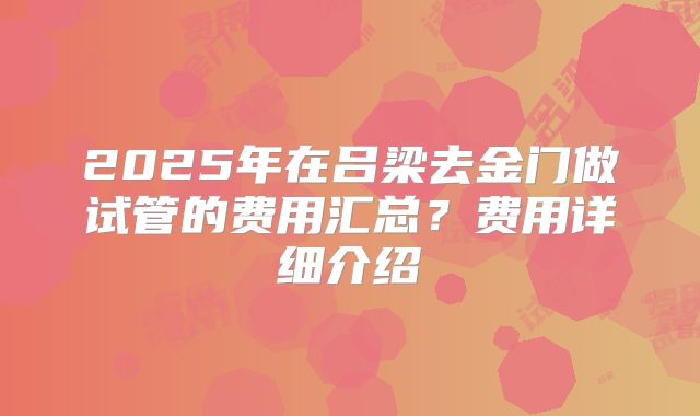 2025年在吕梁去金门做试管的费用汇总？费用详细介绍