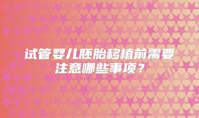试管婴儿胚胎移植前需要注意哪些事项?