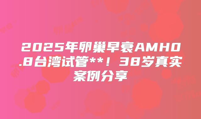 2025年卵巢早衰AMH0.8台湾试管**！38岁真实案例分享
