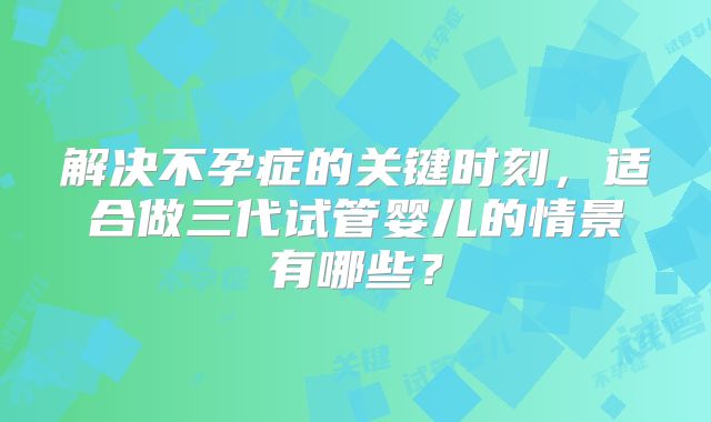 解决不孕症的关键时刻，适合做三代试管婴儿的情景有哪些？