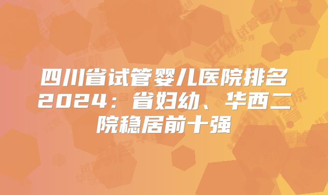 四川省试管婴儿医院排名2024:省妇幼、华西二院稳居前十强