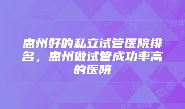 惠州好的私立试管医院排名，惠州做试管成功率高的医院