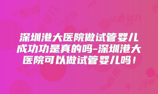 深圳港大医院做试管婴儿成功功是真的吗-深圳港大医院可以做试管婴儿吗！