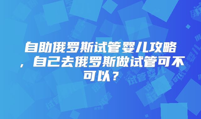 自助俄罗斯试管婴儿攻略，自己去俄罗斯做试管可不可以？