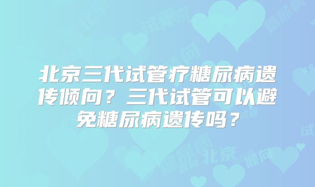 北京三代试管疗糖尿病遗传倾向?三代试管可以避免糖尿病遗传吗?