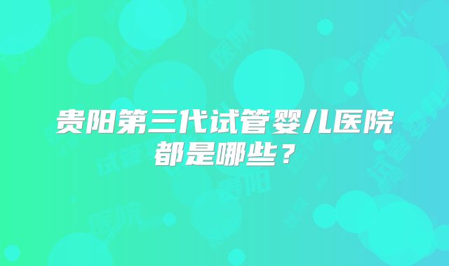 贵阳第三代试管婴儿医院都是哪些？