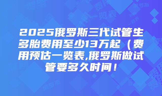2025俄罗斯三代试管生多胎费用至少13万起(费用预估一览表,俄罗斯做试管要多久时间!