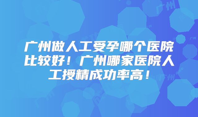 广州做人工受孕哪个医院比较好！广州哪家医院人工授精成功率高！