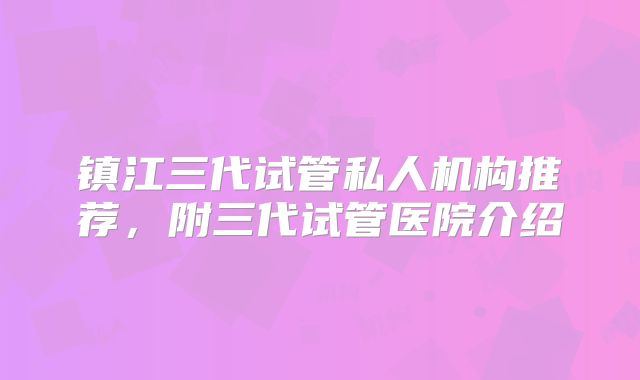 镇江三代试管私人机构推荐，附三代试管医院介绍