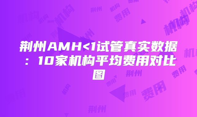 荆州AMH<1试管真实数据：10家机构平均费用对比图